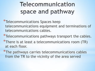 *Telecommunications Spaces keep
telecommunications equipment and terminations of
telecommunications cables.
*Telecommunications pathways transport the cables.
*There is at least a telecommunications room (TR)
at each floor.
*The pathways carries telecommunications cables
from the TR to the vicinity of the area served
 