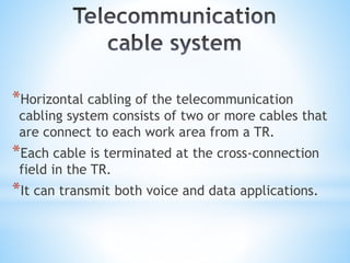 *Horizontal cabling of the telecommunication
cabling system consists of two or more cables that
are connect to each work area from a TR.
*Each cable is terminated at the cross-connection
field in the TR.
*It can transmit both voice and data applications.
 