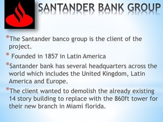 *The Santander banco group is the client of the
project.
* Founded in 1857 in Latin America
*Santander bank has several headquarters across the
world which includes the United Kingdom, Latin
America and Europe.
*The client wanted to demolish the already existing
14 story building to replace with the 860ft tower for
their new branch in Miami florida.
 