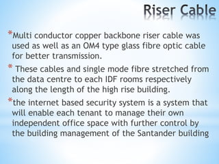 *Multi conductor copper backbone riser cable was
used as well as an OM4 type glass fibre optic cable
for better transmission.
* These cables and single mode fibre stretched from
the data centre to each IDF rooms respectively
along the length of the high rise building.
*the internet based security system is a system that
will enable each tenant to manage their own
independent office space with further control by
the building management of the Santander building
 