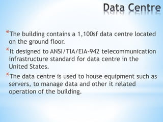 *The building contains a 1,100sf data centre located
on the ground floor.
*It designed to ANSI/TIA/EIA-942 telecommunication
infrastructure standard for data centre in the
United States.
*The data centre is used to house equipment such as
servers, to manage data and other it related
operation of the building.
 