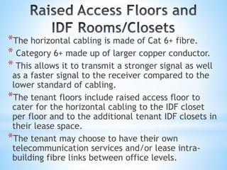 *The horizontal cabling is made of Cat 6+ fibre.
* Category 6+ made up of larger copper conductor.
* This allows it to transmit a stronger signal as well
as a faster signal to the receiver compared to the
lower standard of cabling.
*The tenant floors include raised access floor to
cater for the horizontal cabling to the IDF closet
per floor and to the additional tenant IDF closets in
their lease space.
*The tenant may choose to have their own
telecommunication services and/or lease intra-
building fibre links between office levels.
 