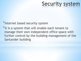 *Internet based security system
*It is a system that will enable each tenant to
manage their own independent office space with
further control by the building management of the
Santander building
 