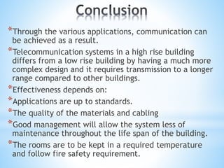 *Through the various applications, communication can
be achieved as a result.
*Telecommunication systems in a high rise building
differs from a low rise building by having a much more
complex design and it requires transmission to a longer
range compared to other buildings.
*Effectiveness depends on:
*Applications are up to standards.
*The quality of the materials and cabling
*Good management will allow the system less of
maintenance throughout the life span of the building.
*The rooms are to be kept in a required temperature
and follow fire safety requirement.
 