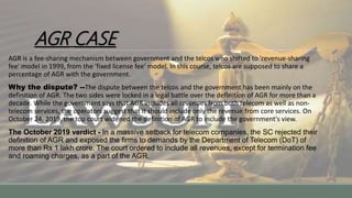 AGR CASE
AGR is a fee-sharing mechanism between government and the telcos who shifted to 'revenue-sharing
fee' model in 1999, from the 'fixed license fee' model. In this course, telcos are supposed to share a
percentage of AGR with the government.
Why the dispute? --The dispute between the telcos and the government has been mainly on the
definition of AGR. The two sides were locked in a legal battle over the definition of AGR for more than a
decade. While the government says that AGR includes all revenues from both telecom as well as non-
telecom services, the operators suggest that it should include only the revenue from core services. On
October 24, 2019, the top court widened the definition of AGR to include the government's view.
The October 2019 verdict - In a massive setback for telecom companies, the SC rejected their
definition of AGR and exposed the firms to demands by the Department of Telecom (DoT) of
more than Rs 1 lakh crore. The court ordered to include all revenues, except for termination fee
and roaming charges, as a part of the AGR.
 