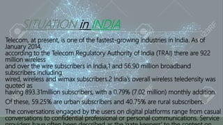 SITUATION in INDIA
Telecom, at present, is one of the fastest-growing industries in India. As of
January 2014,
according to the Telecom Regulatory Authority of India (TRAI) there are 922
million wireless
and over the wire subscribers in India,1 and 56.90 million broadband
subscribers including
wired, wireless and wimax subscribers.2 India’s overall wireless teledensity was
quoted as
having 893.31million subscribers, with a 0.79% (7.02 million) monthly addition.
Of these, 59.25% are urban subscribers and 40.75% are rural subscribers.
The conversations engaged by the users on digital platforms range from casual
conversations to confidential professional or personal communications. Service
 