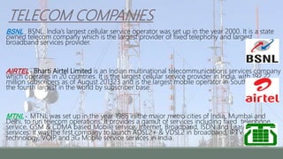 TELECOM COMPANIES
BSNL - BSNL, India’s largest cellular service operator was set up in the year 2000. It is a state
owned telecom company which is the largest provider of fixed telephony and largest
broadband services provider.
AIRTEL - Bharti Airtel Limited is an Indian multinational telecommunications services company
which operates in 20 countries. It is the largest cellular service provider in India, with 192.22
million subscribers as of August 201323 and is the largest mobile operator in South Asia and
the fourth largest in the world by subscriber base.
MTNL - MTNL was set up in the year 1986 in the major metro cities of India, Mumbai and
Delhi, to run telecom operations. It provides a gamut of services including fixed telephone
service, GSM & CDMA based Mobile service, Internet, Broadband, ISDN and Leased Line
services. It was the first company to launch ADSL2+ & VDSL2 in broadband, IPTV on MPEG4
technology, VOIP and 3G Mobile service services in India.
 