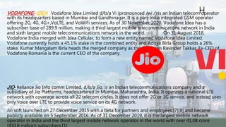 H
VODAFONE- IDEA - Vodafone Idea Limited d/b/a Vi (pronounced /wiː/) is an Indian telecom operator
with its headquarters based in Mumbai and Gandhinagar. It is a pan-India integrated GSM operator
offering 2G, 4G, 4G+,VoLTE, and VoWiFi services. As of 30 November 2020, Vodafone Idea has a
subscriber base of 289.9 million, making it third largest mobile telecommunications network in India
and sixth largest mobile telecommunications network in the world. On 31 August 2018,
Vodafone India merged with Idea Cellular, to form a new entity named Vodafone Idea Limited.
Vodafone currently holds a 45.1% stake in the combined entity and Aditya Birla Group holds a 26%
stake. Kumar Mangalam Birla heads the merged company as the Chairman Ravinder Takkar, Ex-CEO of
Vodafone Romania is the current CEO of the company.
JIO- Reliance Jio Info comm Limited, d/b/a Jio, is an Indian telecommunications company and a
subsidiary of Jio Platforms, headquartered in Mumbai, Maharashtra, India. It operates a national LTE
network with coverage across all 22 telecom circles. It does not offer 2G or 3G service, and instead uses
only voice over LTE to provide voice service on its 4G network.
Jio soft launched on 27 December 2015 with a beta for partners and employees,[7][8] and became
publicly available on 5 September 2016. As of 31 December 2019, it is the largest mobile network
operator in India and the third largest mobile network operator in the world with over 41.08 crore
 
