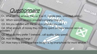 Questionnaire
Q1. What are the services they us ?( wi-fi , mobile data , unlimited calling )
Q2. Which telecom services provider(company) they us ?
Q3. Are you satisfied with the services provider you use ?
Q4. What amount of money they monthly spent on there telecom services
providers ?
Q5. What do they prefer ? (network , call quality, data speed)
Q6. How do they recharge ?
Q7. How many is thinking or have bought a 5g smartphone for more services ?
 