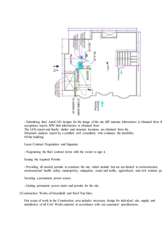 - Submitting final AutoCAD designs for the image of the site (RF antenna information is obtained from th
acceptance report, MW dish information is obtained from
The LOS report and finally shelter and structure locations are obtained from the
Structural analysis report by a certified civil consultant, who evaluates the durability
Of the building.
Lease Contract Negotiation and Signature
- Negotiating the final contract terms with the owner to sign it.
Issuing the required Permits
- Providing all needed permits to construct the site, which include but are not limited to environmental,
environmental health safety, municipality, antiquities, roads and traffic, agricultural, and civil aviation per
Securing a permanent power source
- Getting permanent power meter and permits for the site.
I.Construction Works of Greenfield and Roof Top Sites:
Our scope of work in the Construction area includes necessary design for individual site, supply and
installation of all Civil Works material in accordance with our customers' specifications.
 