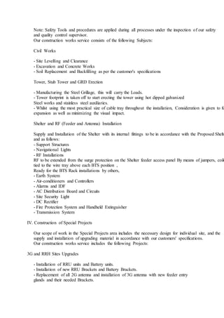 Note: Safety Tools and procedures are applied during all processes under the inspection of our safety
and quality control supervisor.
Our construction works service consists of the following Subjects:
Civil Works
- Site Levelling and Clearance
- Excavation and Concrete Works
- Soil Replacement and Backfilling as per the customer's specifications
Tower, Stub Tower and GRD Erection
- Manufacturing the Steel Grillage, this will carry the Loads.
- Tower footprint is taken off to start erecting the tower using hot dipped galvanized
Steel works and stainless steel auxiliaries.
- Whilst using the most practical size of cable tray throughout the installation, Consideration is given to fu
expansion as well as minimizing the visual impact.
Shelter and RF (Feeder and Antenna) Installation
Supply and Installation of the Shelter with its internal fittings to be in accordance with the Proposed Shelte
and as follows:
- Support Structures
- Navigational Lights
- RF Installations
RF to be extended from the surge protection on the Shelter feeder access panel By means of jumpers, coile
tied to the wire tray above each BTS position ,
Ready for the BTS Rack installations by others,
- Earth System
- Air-conditioners and Controllers
- Alarms and IDF
- AC Distribution Board and Circuits
- Site Security Light
- DC Rectifier
- Fire Protection System and Handheld Extinguisher
- Transmission System
IV. Construction of Special Projects
Our scope of work in the Special Projects area includes the necessary design for individual site, and the
supply and installation of upgrading material in accordance with our customers' specifications.
Our construction works service includes the following Projects:
3G and RRH Sites Upgrades
- Installation of RRU units and Battery units.
- Installation of new RRU Brackets and Battery Brackets.
- Replacement of all 2G antenna and installation of 3G antenna with new feeder entry
glands and their needed Brackets.
 