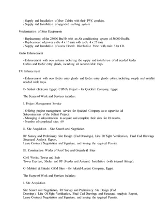 - Supply and Installation of fiber Cables with their PVC conduits.
- Supply and Installation of upgraded earthing system.
Modernization of Sites Equipments
- Replacement of the 24000 Btu/Hr with an Air conditioning system of 36000 Btu/Hr.
- Replacement of power cable 4 x 16 mm with cable 4 x 25 mm.
- Supply and Installation of a new Electric Distribution Panel with main 63A CB.
Radio Enhancement
- Enhancement with new antenna including the supply and installation of all needed feeder
Cables and feeder entry glands, including all needed cable trays.
TX Enhancement
- Enhancement with new feeder entry glands and feeder entry glands cubes, including supply and installati
needed cable trays.
B- Sofisat (Telecom Egypt) CDMA Project – for Quicktel Company, Egypt.
The Scope of Work and Services includes:
I. Project Management Service
- Offering project management service for Quicktel Company as to supervise all
Subcontractors of the Sofisat Project.
- Managing 6 subcontractors to acquire and complete their sites for 18 months.
- Number of completed sites: 69
II. Site Acquisition – Site Search and Negotiation
RF Survey and Preliminary Site Design (Cad Drawings), Line Of Sight Verification, Final Cad Drawings
Structural Analysis Report,
Lease Contract Negotiation and Signature, and issuing the required Permits.
III. Construction Works of Roof Top and Greenfield Sites
Civil Works, Tower and Stub
Tower Erection, Shelter and RF (Feeder and Antenna) Installation (with internal fittings).
C- Mobinil & Etisalat GSM Sites – for Alcatel-Lucent Company, Egypt.
The Scope of Work and Services includes:
I. Site Acquisition
Site Search and Negotiation, RF Survey and Preliminary Site Design (Cad
Drawings), Line Of Sight Verification, Final Cad Drawings and Structural Analysis Report,
Lease Contract Negotiation and Signature, and issuing the required Permits.
 