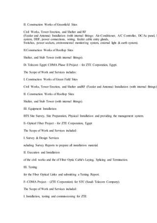 II. Construction Works of Greenfield Sites
Civil Works, Tower Erection, and Shelter and RF
(Feeder and Antenna) Installation (with internal fittings: Air-Conditioner, A/C Controller, DC/Ac panel, F
system, DDF, power connections, wiring, feeder cable entry glands,
Switches, power sockets, environmental monitoring system, external light & earth system).
II.Construction Works of Rooftop Sites
Shelter, and Stub Tower (with internal fittings).
D- Telecom Egypt CDMA Phase II Project – for ZTE Corporation, Egypt.
The Scope of Work and Services includes:
I. Construction Works of Green Field Sites
Civil Works, Tower Erection, and Shelter andRF (Feeder and Antenna) Installation (with internal fittings).
II. Construction Works of Rooftop Sites
Shelter, and Stub Tower (with internal fittings).
III. Equipment Installation
BTS Site Survey, Site Preparation, Physical Installation and providing the management system.
E- Optical Fiber Project – for ZTE Corporation, Egypt
The Scope of Work and Services included:
I. Survey & Design Services
ncluding Survey Reports to prepare all installation material.
II. Execution and Installation
of the civil works and the of Fiber Optic Cable's Laying, Splicing and Termination.
III. Testing
for the Fiber Optical Links and submitting a Testing Report.
F- CDMA Project – (ZTE Corporation) for STC (Saudi Telecom Company).
The Scope of Work and Services included:
I. Installation, testing and commissioning for ZTE
 