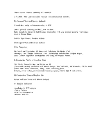 CDMA Access Products containing BTS and BSC.
G- CDMA – ZTE Corporation (for National Telecommunication Institute).
The Scope of Work and Services included:
I. Installation, testing and commissioning for ZTE
CDMA products containing the MSC, BTS and BSC.
Tietec team looks forward to build business relationships with your company & serve your business
needs in the near future.
H-Mali-Libya-Huawei, Turnkey projects.
The Scope of Work and Services includes:
I. Site Acquisition
Site Search and Negotiation, RF Survey and Preliminary Site Design (Cad
Drawings), Line Of Sight Verification, Final Cad Drawings and Structural Analysis Report,
Lease Contract Negotiation and Signature, and issuing the required Permits.
II. Construction Works of Greenfield Sites
Civil Works, Tower Erection, and Shelter and RF
(Feeder and Antenna) Installation (with internal fittings: Air-Conditioner, A/C Controller, DC/Ac panel, F
system, DDF, power connections, wiring, feeder cable entry glands,
Switches, power sockets, environmental monitoring system, external light & earth system).
III-Construction Works of Rooftop Sites
Shelter, and Stub Tower (with internal fittings).
IV- Telecom Installation
-Installation for BTS cabinets
–Battery Cabinets
-MW Link & commission
-Antenna 2G & 3G.
 