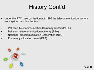 History Cont’d
• Under the PTCL reorganization act, 1996 the telecommunication sectors
  were split up into four bodies.

•     Pakistan Telecommunication Company limited (PTCL)
• ·   Pakistan telecommunication authority (PTA)
• ·   National Telecommunication Corporation (NTC)
• ·   Frequency allocation board (FAB)




                            Free Powerpoint Templates
                                                                   Page 10
 