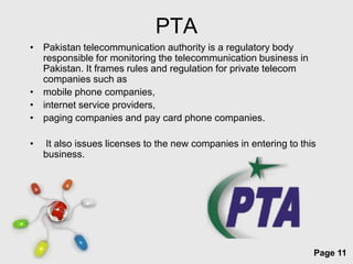 PTA
• Pakistan telecommunication authority is a regulatory body
  responsible for monitoring the telecommunication business in
  Pakistan. It frames rules and regulation for private telecom
  companies such as
• mobile phone companies,
• internet service providers,
• paging companies and pay card phone companies.

•   It also issues licenses to the new companies in entering to this
    business.




                         Free Powerpoint Templates
                                                                   Page 11
 