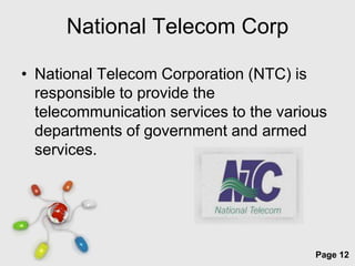 National Telecom Corp

• National Telecom Corporation (NTC) is
  responsible to provide the
  telecommunication services to the various
  departments of government and armed
  services.




               Free Powerpoint Templates
                                           Page 12
 