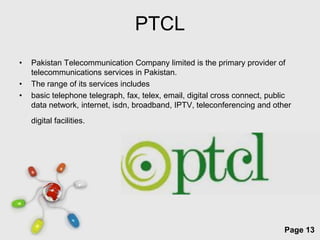 PTCL
•   Pakistan Telecommunication Company limited is the primary provider of
    telecommunications services in Pakistan.
•   The range of its services includes
•   basic telephone telegraph, fax, telex, email, digital cross connect, public
    data network, internet, isdn, broadband, IPTV, teleconferencing and other
    digital facilities.




                             Free Powerpoint Templates
                                                                             Page 13
 