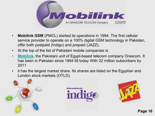 •   Mobilink GSM (PMCL) started its operations in 1994. The first cellular
    service provider to operate on a 100% digital GSM technology in Pakistan,
    offer both postpaid (Indigo) and prepaid (JAZZ).
•   At the top of the list of Pakistani mobile companies is
•   Mobilink, the Pakistani unit of Egypt-based telecom company Orascom. It
    has been in Pakistan since 1994 till today With 32 million subscribers by
    2011
•   it has the largest market share. Its shares are listed on the Egyptian and
    London stock markets (OTLD).




                           Free Powerpoint Templates
                                                                         Page 16
 
