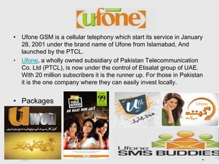 • Ufone GSM is a cellular telephony which start its service in January
  28, 2001 under the brand name of Ufone from Islamabad, And
  launched by the PTCL.
• Ufone, a wholly owned subsidiary of Pakistan Telecommunication
  Co. Ltd (PTCL), is now under the control of Etisalat group of UAE.
  With 20 million subscribers it is the runner up. For those in Pakistan
  it is the one company where they can easily invest locally.


• Packages




                          Free Powerpoint Templates
                                                                    Page 18
 