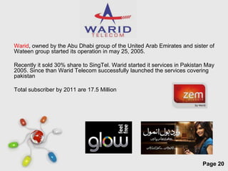 Warid, owned by the Abu Dhabi group of the United Arab Emirates and sister of
Wateen group started its operation in may 25, 2005.

Recently it sold 30% share to SingTel. Warid started it services in Pakistan May
2005. Since than Warid Telecom successfully launched the services covering
pakistan

Total subscriber by 2011 are 17.5 Million




                            Free Powerpoint Templates
                                                                           Page 20
 