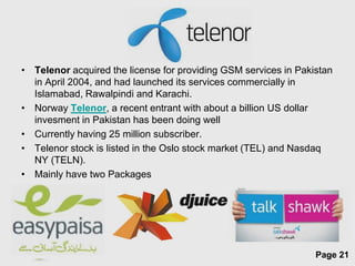 • Telenor acquired the license for providing GSM services in Pakistan
  in April 2004, and had launched its services commercially in
  Islamabad, Rawalpindi and Karachi.
• Norway Telenor, a recent entrant with about a billion US dollar
  invesment in Pakistan has been doing well
• Currently having 25 million subscriber.
• Telenor stock is listed in the Oslo stock market (TEL) and Nasdaq
  NY (TELN).
• Mainly have two Packages




                        Free Powerpoint Templates
                                                                 Page 21
 