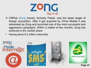  CMPak (Zong brand), formerly Paktel, was the latest target of
  foreign acquisition. After it got acquired by China Mobile it was
  rebranded as Zong and launched one of the most successful and
  aggressive campaigns. Within a matter of few months, Zong has
  achieved a 9% market share.
• Having about 9.2 million subscriber




                        Free Powerpoint Templates
                                                               Page 23
 