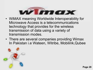 • WiMAX meaning Worldwide Interoperability for
  Microwave Access is a telecommunications
  technology that provides for the wireless
  transmission of data using a variety of
  transmission modes.
• There are several companies providing Wimax
  In Pakistan i.e Wateen, Witribe, Mobilink,Qubee




                 Free Powerpoint Templates
                                               Page 28
 