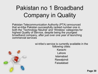 Pakistan no 1 Broadband
     Company in Quality
Pakistan Telecommunication Authority (PTA) announced
that wi-tribe Pakistan successfully ranked number one in
both the ‘Technology Neutral’ and ‘Wireless’ categories for
highest Quality of Service, despite being the youngest
broadband company, after just over one year of launching
commercial services

                   wi-tribe’s service is currently available in the
                                   following cities:
                                        Karachi
                                        Lahore
                                      Islamabad
                                     Rawalpindi
                                     Faisalabad

                    Free Powerpoint Templates
                                                                  Page 30
 