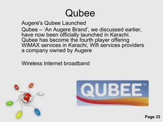 Qubee
Augere's Qubee Launched
Qubee – ‘An Augere Brand’, we discussed earlier,
have now been officially launched in Karachi.
Qubee has become the fourth player offering
WiMAX services in Karachi, Wifi services providers
a company owned by Augere

Wireless Internet broadband




                Free Powerpoint Templates
                                                     Page 33
 