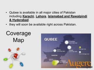 • Qubee is available in all major cities of Pakistan
  including Karachi, Lahore, Islamabad and Rawalpindi
  & Hyderabad.
• they will soon be available right across Pakistan.


Coverage
  Map



                   Free Powerpoint Templates
                                                  Page 34
 