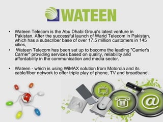• Wateen Telecom is the Abu Dhabi Group's latest venture in
  Pakistan. After the successful launch of Warid Telecom in Pakistan,
  which has a subscriber base of over 17.5 million customers in 145
  cities,
• Wateen Telecom has been set up to become the leading "Carrier's
  Carrier" providing services based on quality, reliability and
  affordability in the communication and media sector.

• Wateen - which is using WiMAX solution from Motorola and its
  cable/fiber network to offer triple play of phone, TV and broadband.




                          Free Powerpoint Templates
                                                                    Page 35
 