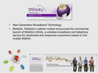 • Next Generation Broadband Technology
• Mobilink, Pakistan’s cellular market announced the commercial
  launch of Mobilink Infinity, a wireless broadband and telephony
  service for residential and enterprise consumers based on the
  mobile WiMAX.




                      Free Powerpoint Templates
                                                               Page 36
 