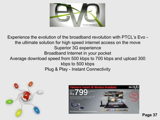 Experience the evolution of the broadband revolution with PTCL’s Evo -
   the ultimate solution for high speed internet access on the move
                        Superior 3G experience
                  Broadband Internet in your pocket
 Average download speed from 500 kbps to 700 kbps and upload 300
                            kbps to 500 kbps
                   Plug & Play - Instant Connectivity




                          Free Powerpoint Templates
                                                                   Page 37
 