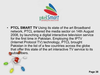 • PTCL SMART TV Using its state of the art Broadband
  network, PTCL entered the media sector on 14th August
  2008, by launching a digital interactive television service
  for the first time in Pakistan. Employing the IPTV
  (Internet Protocol TV) technology, PTCL brought
  Pakistan in the list of a few countries across the globe
  that offer this state of the art interactive TV service to its
  subscribers.




                      Free Powerpoint Templates
                                                            Page 38
 