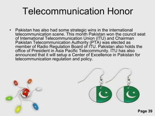 Telecommunication Honor
• Pakistan has also had some strategic wins in the international
  telecommunication scene. This month Pakistan won the council seat
  of International Telecommunication Union (ITU) and Chairman
  Pakistan Telecommunication Authority (PTA) was elected as
  member of Radio Regulation Board of ITU. Pakistan also holds the
  office of President in Asia Pacific Telecommunity. ITU has also
  announced that it will setup a Center of Excellence in Pakistan for
  telecommunication regulation and policy.




                        Free Powerpoint Templates
                                                                 Page 39
 