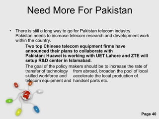 Need More For Pakistan
• There is still a long way to go for Pakistan telecom industry.
  Pakistan needs to increase telecom research and development work
  within the country.
       Two top Chinese telecom equipment firms have
       announced their plans to collaborate with
       Pakistan: Huawei is working with UET Lahore and ZTE will
       setup R&D center in Islamabad.
       The goal of the policy makers should be to increase the rate of
       transfer of technology from abroad, broaden the pool of local
       skilled workforce and accelerate the local production of
       telecom equipment and handset parts etc.




                         Free Powerpoint Templates
                                                                  Page 40
 