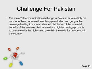 Challenge For Pakistan
• The main Telecommunication challenge in Pakistan is to multiply the
  number of lines, increased telephony penetration and geographic
  coverage leading to a more balanced distribution of the essential
  benefits of the services. And to introduce high technology products
  to compete with the high speed growth in the world for prosperous in
  the country.




                         Free Powerpoint Templates
                                                                  Page 41
 