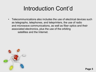 Introduction Cont’d
• Telecommunications also includes the use of electrical devices such
  as telegraphs, telephones, and teleprinters, the use of radio
  and microwave communications, as well as fiber optics and their
  associated electronics, plus the use of the orbiting
       satellites and the Internet.




                      Free Powerpoint Templates
                                                               Page 5
 