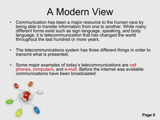 A Modern View
• Communication has been a major resource to the human race by
  being able to transfer information from one to another. While many
  different forms exist such as sign language, speaking, and body
  language, it is telecommunication that has changed the world
  throughout the last hundred or more years.

• The telecommunications system has three different things in order to
  transmit what is presented.

• Some major examples of today’s telecommunications are cell
  phones, computers, and e-mail. Before the internet was available
  communications have been broadcasted




                         Free Powerpoint Templates
                                                                  Page 6
 