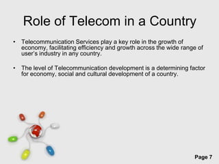 Role of Telecom in a Country
• Telecommunication Services play a key role in the growth of
  economy, facilitating efficiency and growth across the wide range of
  user’s industry in any country.

• The level of Telecommunication development is a determining factor
  for economy, social and cultural development of a country.




                         Free Powerpoint Templates
                                                                  Page 7
 