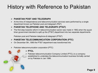 History with Reference to Pakistan

  PAKISTAN POST AND TELEGRAPH
  At the time of independence and telecommunication services were performed by a single
   department known as Pakistan post and telegraph (P&T)
  PAKISTAN TELEPHONE AND TELEGRAPH (PT&T)
  The first step towards reform in telecommunication sector was made in 1962.when the ayyub
   khan government decided to split up the (PT&T) department into two separate departments

    Pakistan post and Pakistan telephone & telegraph (PT&T)
  PAKISTAN TELECOMMUNICATION CORPORATION (PTC)
  On December 5th ,1990 the PT&T department was transformed into

  Pakistan telecommunication corporation (PTC)
                  PTCL
                  Pakistan telecommunication Company Limited (PTCL) is a company
                   established to undertake the telecommunication business formally carried
                   on by Pakistan in Jan 1996.




                              Free Powerpoint Templates
                                                                                        Page 9
 