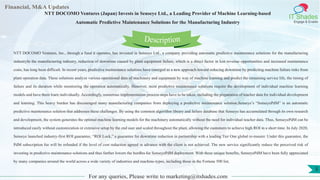 Lore Lorem
ipsum
dolor sit
amet,
consec-
tetuer
Financial, M&A Updates
IT Shades
Engage & Enable
NTT DOCOMO Ventures (Japan) Invests in Senseye Ltd., a Leading Provider of Machine Learning-based
Automatic Predictive Maintenance Solutions for the Manufacturing Industry
NTT DOCOMO Ventures, Inc., through a fund it operates, has invested in Senseye Ltd., a company providing automatic predictive maintenance solutions for the manufacturing
industryIn the manufacturing industry, reduction of downtime caused by plant equipment failure, which is a direct factor in lost revenue opportunities and increased maintenance
costs, has long been difficult. In recent years, predictive maintenance solutions have emerged as a new approach toward reducing downtime by predicting machine failure risks from
plant operation data. These solutions analyze various operational data of machinery and equipment by way of machine learning and predict the remaining service life, the timing of
failure and its duration while monitoring the operation automatically. However, most predictive maintenance solutions require the development of individual machine learning
models and have them learn individually. Accordingly, numerous implementation process steps have to be taken, including the preparation of teacher data for individual development
and learning. This heavy burden has discouraged many manufacturing companies from deploying a predictive maintenance solution.Senseye’s “SenseyePdM” is an automatic
predictive maintenance solution that addresses these challenges. By using the common algorithm library and failure database that Senseye has accumulated through its own research
and development, the system generates the optimal machine learning models for the machinery automatically without the need for individual teacher data. Thus, SenseyePdM can be
introduced easily without customization or extensive setup by the end user and scaled throughout the plant, allowing the customers to achieve high ROI in a short time. In July 2020,
Senseye launched industry-first ROI guarantee, “ROI Lock,” a guarantee for downtime reduction in partnership with a leading Tier One global re-insurer. Under this guarantee, the
PdM subscription fee will be refunded if the level of cost reduction agreed in advance with the client is not achieved. The new service significantly reduce the perceived risk of
investing in predictive maintenance solutions and thus further lowers the hurdles for SenseyePdM deployment. With these unique benefits, SenseyePdM have been fully appreciated
by many companies around the world across a wide variety of industries and machine-types, including those in the Fortune 500 list.
For any queries, Please write to marketing@itshades.com
Description
5
 