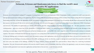 Partner Ecosystem Updates
IT Shades
Engage & Enable
Swisscom, Ericsson and Qualcomm join forces to find the world's most
innovative 5G applications
For any queries, Please write to marketing@itshades.com
91
Swisscom, one of Switzerland’s leading ICT companies, is joining forces with Ericsson and Qualcomm CDMA Technologies GmbH to identify the world’s most innovative
start-ups and research teams working on 5G applications. The five winners of the Swisscom Start-up Challenge will be invited to Switzerland in spring 2021 for an Exploration
Week during which they will have the opportunity to carry out extensive testing on their prototypes in Swisscom’s live 5G network and take them to the next level. They will
have access to the Swisscom 5G lab, its live network and to 5G devices, and will receive the support of experts and mentors from Ericsson, Qualcomm CDMA Technologies
and Swisscom. The deadline for applications is 11 October 2020.With its ultra-fast, robust broadband connections and low latency, 5G – the latest generation of mobile
communications – opens up a whole host of new possibilities. A worldwide battle is raging to be among the pioneers building the first networks to take advantage of this
technology at an early stage. In April 2019, Swisscom was the first European provider – and the fifth in the world – to go live with its 5G network and it continues to constantly
expand it. The winners will benefit from this head start: Swisscom is now joining forces with its partners Ericsson and Qualcomm CDMA Technologies to launch the Swisscom
5G Start-up Challenge and is inviting the winners to carry out extensive testing on their applications in the live 5G network and take them to the next level.Launched in 2013,
the Swisscom Start-up Challenge is focusing entirely on 5G in 2020, and this year, for the very first time, is open to start-ups and research teams from around the world. In the
past seven years, the winners of the challenge, including Ava, Exeon Analytics, Futurae and Sentifi, have each travelled to Silicon Valley for a week-long Acceleration
Programme. This year, Swisscom and its partners will invite the winners to spend a week in Switzerland, where they will have the opportunity to carry out extensive testing on
the latest mobile generation's most innovative applications and take them to the next level – in the Swisscom network.
Description
 