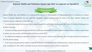 Partner Ecosystem Updates
IT Shades
Engage & Enable
Rakuten Mobile and Telefonica (Spain) sign MoU to cooperate on OpenRAN
For any queries, Please write to marketing@itshades.com
92
Rakuten Mobile, Inc., and Telefónica, S.A. announced the signing of a Memorandum of Understanding (MoU) to cooperate on a shared
vision to advance OpenRAN, 5G Core and OSS (operations support systems).Under the terms of the MoU, Rakuten Mobile and
Telefónica plan to collaborate on the following:
• To research and conduct lab tests and trials to support OpenRAN architectures, including the role of the AI (Artificial Intelligence) in
the RAN Networks.
• To jointly develop proposals for optimal 5G RAN architecture and OpenRAN models as part of industry efforts to achieve quicker time
to market, new price-points, and the benefits of software-centric RAN.
• To collaborate in building an open and cost-effective 5G ecosystem, based on open interfaces, that will help accelerate the maturity of
5G with global roaming.
• To develop a joint procurement scheme of OpenRAN Hardware and Software that will help increase volumes and reach economies of
scale, including CUs, DUs, RRUs, and other necessary network equipment and/or software components.
Description
 