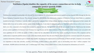 Partner Ecosystem Updates
IT Shades
Engage & Enable
Telefónica (Spain) doubles the capacity of its secure connection service to help
companies protect spanish SMBS
For any queries, Please write to marketing@itshades.com
93
Telefónica has expanded its partnership with Allot and McAfee to duplicate the infraestructure and resources needed to protect Spanish SMEs through the Movistar
Secure Enterprise Connection Service. This solution, managed by ElevenPaths, the cybersecurity company of Telefónica Tech and which Works as a platform
installed at the heart of Telefónica´s network, helps to prevent the employees from visiting websites reported as dangerous and inappropiate for their content, the
identity theft of one site by another, and the capture of data fraudulently. It also helps to safeguard employees’ fixed and mobile devices in the event of loss and
theft, even when connected to the Internet from outside the corporate network. The agreement will add the new versión of McAfee MultiAccess that includes
privacy control capabilities for between 5 and 10 devices by usage licenses and the latest evolutions of the Allot platform, which features a new user portal with
more capabilities.So far in 2020, the number of SMEs in Spain that has subscribed to the service thas tripled, exceding the forecasts of the companies and has
enables them to expand the platform almost 3 years earlier than initially planned. Since the end of March, despite de economic constraint imposed by the pandemic,
customer demand has continued to grow at double-digit monthly rates.During the toughest period of confinement, in March and April, companies were more than
ever dependent on their data networks, avoiding cybersecurity incidents thanks to this solution, such as downloading more than 1 million computer virus
downloads, 168,000 malware downloads, and 1.2 million-page locks. Many of these attacks used as a claim, the demand for information on Covid-19.
Description
 