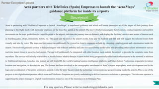 Partner Ecosystem Updates
IT Shades
Engage & Enable
Aena partners with Telefónica (Spain) Empresas to launch the ‘AenaMaps’
guidance platform for inside its airports
For any queries, Please write to marketing@itshades.com
94
Aena is partnering with Telefónica Empresas to launch ‘AenaMaps’, a map-based guidance tool which will assist passengers at all the stages of their journey from
planning to the flight itself, with particular emphasis on the time they spend at the airport. The tool will show passengers their location, conduct searches and confirm
movements on the map, guide them to a specific point in the airport, calculate the journey time or distance, and display the facilities’ services and points of interest such
as boarding gates, shops, restaurants, toilets, etc. The guide can be used at the airport on the Aena app for Android and iOS and will suggest the selected routes both
visually and also by voice. The maps and the routes can additionally be viewed on Aena’s corporate website by choosing a starting point and a destination inside the
airport. The tool will gradually evolve to help passengers with reduced mobility and cater for accessibility needs while also providing other salient information such as
real-time transit times in security checkpoints. The app will additionally be integrated with other location tools outside the airport to provide the complete route from
anywhere. The service will initially be available at Adolfo Suárez Madrid-Barajas Airport before being progressively rolled out at other airports in the network.In addition
to Telefónica Empresas, Aena has also teamed up with CartoDB, the world’s leading location intelligence platform, and Situm Indoor Positioning, a specialist in indoor
location and navigation, to develop the app. The former has been involved in the cartographic enrichment of Aena’s airport maps/plans, route development and in the
logic and coordination of the entire solution in general, while the latter has provided the technology components and geopositioning inside the airports.This is one of the
projects in the digitalisation process which Aena and Telefónica Empresas are jointly undertaking to deliver innovative solutions to passengers. The telecoms operator is
supporting the airport manager’s Digital Transformation project as one of the mainstays in its Strategic Plan.
Description
 