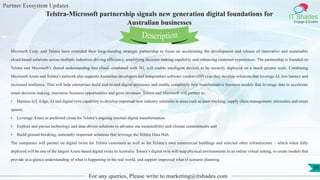 Partner Ecosystem Updates
IT Shades
Engage & Enable
Telstra-Microsoft partnership signals new generation digital foundations for
Australian businesses
For any queries, Please write to marketing@itshades.com
95
Microsoft Corp. and Telstra have extended their long-standing strategic partnership to focus on accelerating the development and release of innovative and sustainable
cloud-based solutions across multiple industries driving efficiency, amplifying decision making capability and enhancing customer experiences. The partnership is founded on
Telstra and Microsoft’s shared understanding that cloud, combined with 5G, will enable intelligent devices to be securely deployed on a much greater scale. Combining
Microsoft Azure and Telstra’s network also supports Australian developers and independent software vendors (ISVs) as they develop solutions that leverage AI, low latency and
increased resilience. This will help enterprises build end-to-end digital processes and enable completely new transformative business models that leverage data to accelerate
smart decision making, maximise business opportunities and grow revenues. Telstra and Microsoft will partner to:
• Harness IoT, Edge, AI and digital twin capability to develop important new industry solutions in areas such as asset tracking, supply chain management, telematics and smart
spaces;
• Leverage Azure as preferred cloud for Telstra’s ongoing internal digital transformation.
• Explore and pursue technology and data-driven solutions to advance our sustainability and climate commitments and
• Build ground-breaking, nationally important solutions that leverage the Telstra Data Hub.
The companies will partner on digital twins for Telstra customers as well as for Telstra’s own commercial buildings and selected other infrastructure – which when fully
deployed will be one of the largest Azure-based digital twins in Australia. Telstra’s digital twin will map physical environments in an online virtual setting, to create models that
provide at-a-glance understanding of what is happening in the real world, and support improved what-if scenario planning.
Description
 