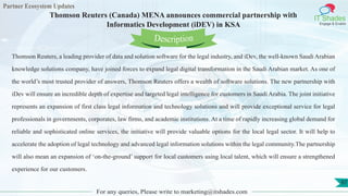 Partner Ecosystem Updates
IT Shades
Engage & Enable
Thomson Reuters (Canada) MENA announces commercial partnership with
Informatics Development (iDEV) in KSA
For any queries, Please write to marketing@itshades.com
97
Thomson Reuters, a leading provider of data and solution software for the legal industry, and iDev, the well-known Saudi Arabian
knowledge solutions company, have joined forces to expand legal digital transformation in the Saudi Arabian market. As one of
the world’s most trusted provider of answers, Thomson Reuters offers a wealth of software solutions. The new partnership with
iDev will ensure an incredible depth of expertise and targeted legal intelligence for customers in Saudi Arabia. The joint initiative
represents an expansion of first class legal information and technology solutions and will provide exceptional service for legal
professionals in governments, corporates, law firms, and academic institutions. At a time of rapidly increasing global demand for
reliable and sophisticated online services, the initiative will provide valuable options for the local legal sector. It will help to
accelerate the adoption of legal technology and advanced legal information solutions within the legal community.The partnership
will also mean an expansion of ‘on-the-ground’ support for local customers using local talent, which will ensure a strengthened
experience for our customers.
Description
 
