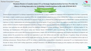 Partner Ecosystem Updates
IT Shades
Engage & Enable
Thomson Reuters (Canada) names EY as Strategic Implementation Services Provider for
Alteryx to bring innovative tax technology transformations to life with ONESOURCE
For any queries, Please write to marketing@itshades.com
98
Thomson Reuters announced EY as Strategic Implementation Services Provider of Alteryx workflows in conjunction with the ONESOURCE Tax Suite. In partnership
with Alteryx, a leader in analytic process automation (APA), this will help customers unleash the power of their ONESOURCE solutions as tax departments face an
increasing need for efficient processing, automation and analytical insight. EY is a Diamond-Tier Certified Implementer of ONESOURCE solutions and holds deep
experience in Alteryx implementation and onboarding assistance. In teaming together, EY and Thomson Reuters have deployed connected Alteryx and ONESOURCE
product solutions to help drive heightened automation and analysis in end-to-end tax processes. Multinational corporations will now be able to simplify tax reporting
processes, lower operating costs and efficiently execute the compliance challenges of multiple jurisdictions. Thomson Reuters and EY will bring together EY Tax
Technology and Transformation (TTT) services along with Thomson Reuters ONESOURCE global tax technology. This alliance will streamline historically
cumbersome processes such as source data cleansing and harmonization, complex state and international computations, and wrangling large datasets for diagnostic and
strategic analytics.Tax accountants have never had more opportunity to grow their skillsets and assert their value. The pace of regulatory change and technology
disruption continues to reaffirm the critical need for insights delivered by Tax. The ability to stay in front of this demand can only be accomplished with the right set of
technology and processes. Thomson Reuters and EY are excited to expand on their existing alliance relationship by announcing EY as an Implementation Services
Provider for Alteryx. In the world’s leading organizations, intelligent automation is the difference between keeping up with compliance and wielding insights to drive
savings and strategy.
Description
 